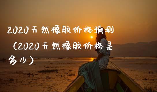 2020天然橡胶价格预测（2020天然橡胶价格是多少）_https://www.boyangwujin.com_期货直播间_第1张