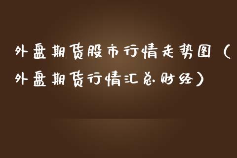 外盘期货股市行情走势图（外盘期货行情汇总财经）_https://www.boyangwujin.com_期货直播间_第1张