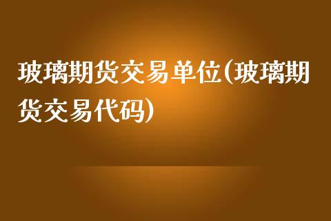 玻璃期货交易单位(玻璃期货交易代码)