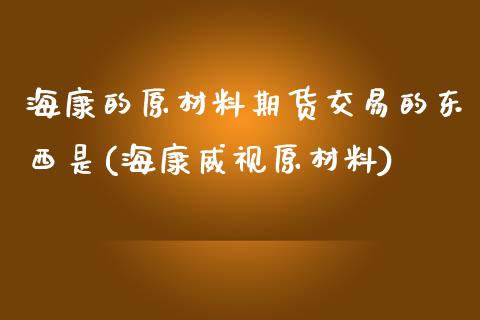 海康的原材料期货交易的东西是(海康威视原材料)_https://www.boyangwujin.com_期货直播间_第1张