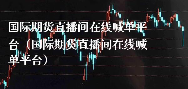 国际期货直播间在线喊单平台（国际期货直播间在线喊单平台）_https://www.boyangwujin.com_期货直播间_第1张