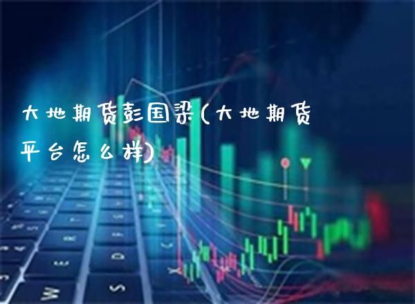 大地期货彭国梁(大地期货平台怎么样)_https://www.boyangwujin.com_期货直播间_第1张