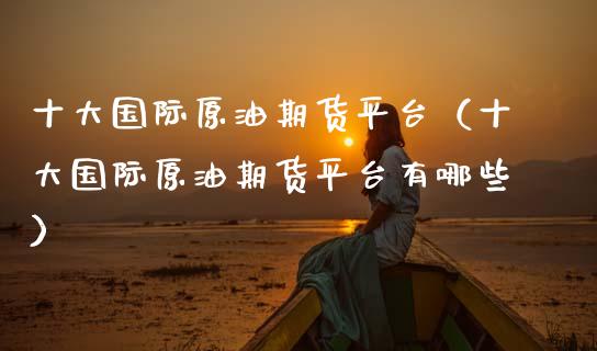 十大国际原油期货平台（十大国际原油期货平台有哪些）_https://www.boyangwujin.com_期货直播间_第1张