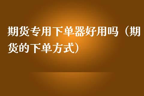 期货专用下单器好用吗（期货的下单方式）