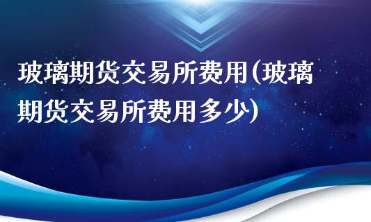 玻璃期货交易所费用(玻璃期货交易所费用多少)