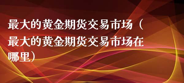 最大的黄金期货交易市场（最大的黄金期货交易市场在哪里）