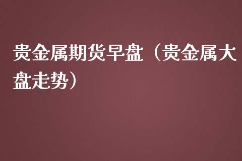 贵金属期货早盘（贵金属大盘走势）_https://www.boyangwujin.com_期货直播间_第1张