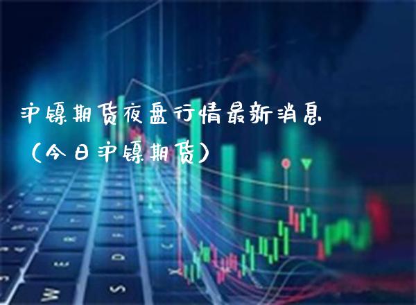 沪镍期货夜盘行情最新消息（今日沪镍期货）_https://www.boyangwujin.com_期货直播间_第1张