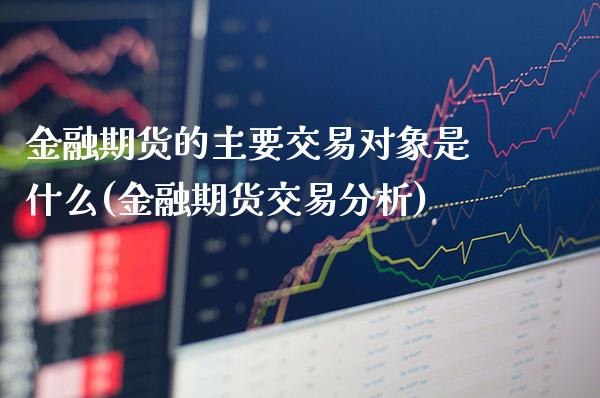 金融期货的主要交易对象是什么(金融期货交易分析)