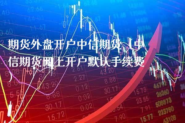 期货外盘开户中信期货（中信期货网上开户默认手续费）_https://www.boyangwujin.com_期货直播间_第1张