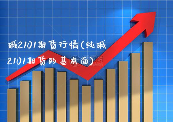 碱2101期货行情(纯碱2101期货的基本面)