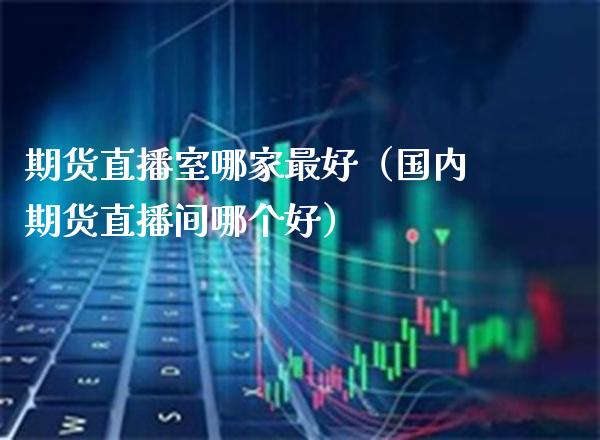 期货直播室哪家最好（国内期货直播间哪个好）_https://www.boyangwujin.com_期货直播间_第1张