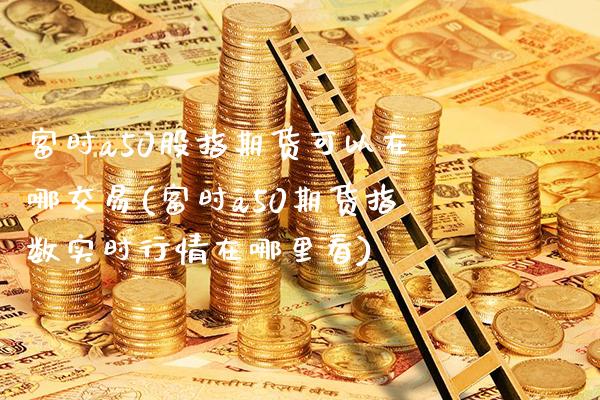 富时a50股指期货可以在哪交易(富时a50期货指数实时行情在哪里看)