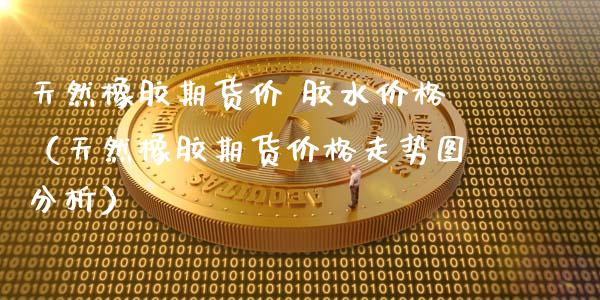 天然橡胶期货价 胶水价格（天然橡胶期货价格走势图分析）