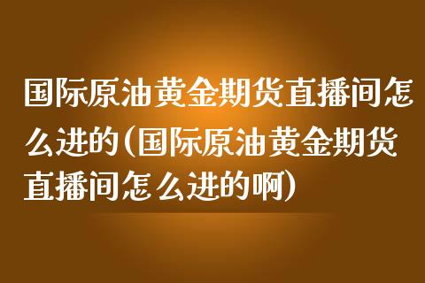 国际原油黄金期货直播间怎么进的(国际原油黄金期货直播间怎么进的啊)