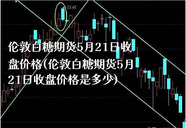 伦敦白糖期货5月21日收盘价格(伦敦白糖期货5月21日收盘价格是多少)_https://www.boyangwujin.com_期货直播间_第1张