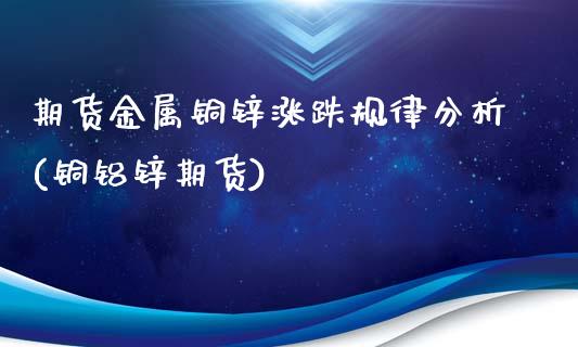 期货金属铜锌涨跌规律分析(铜铝锌期货)_https://www.boyangwujin.com_期货直播间_第1张