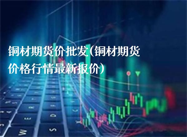 铜材期货价批发(铜材期货价格行情最新报价)