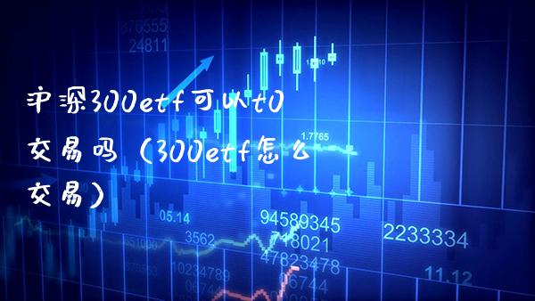 沪深300etf可以t0交易吗（300etf怎么交易）_https://www.boyangwujin.com_期货直播间_第1张