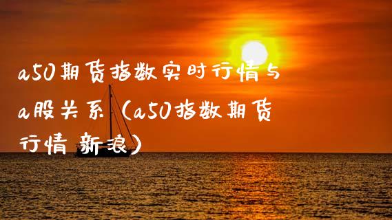 a50期货指数实时行情与a股关系（a50指数期货行情 新浪）