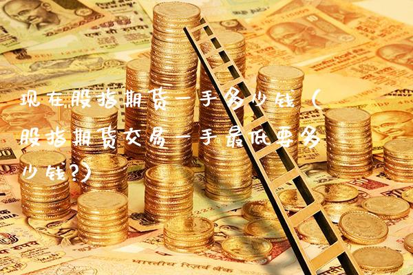 现在股指期货一手多少钱（股指期货交易一手最低要多少钱?）