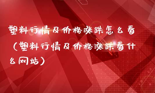 塑料行情及价格涨跌怎么看（塑料行情及价格涨跌看什么网站）