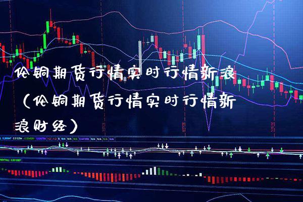 伦铜期货行情实时行情新浪（伦铜期货行情实时行情新浪财经）_https://www.boyangwujin.com_期货直播间_第1张