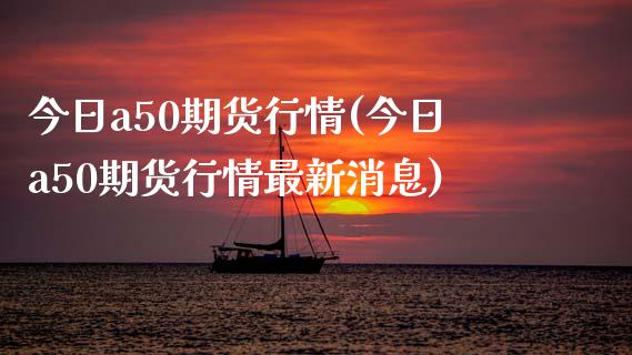 今日a50期货行情(今日a50期货行情最新消息)_https://www.boyangwujin.com_期货直播间_第1张