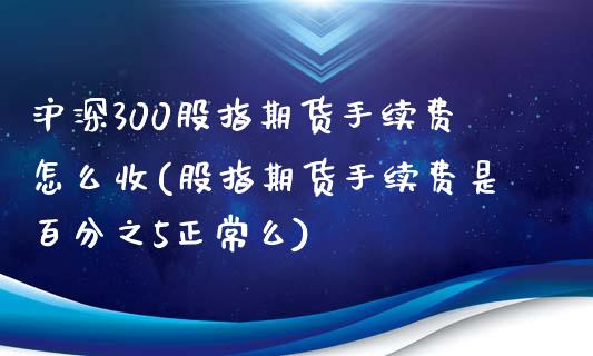 沪深300股指期货手续费怎么收(股指期货手续费是百分之5正常么)