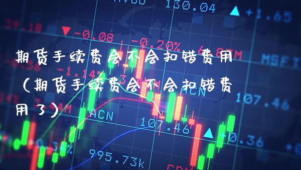 期货手续费会不会扣错费用（期货手续费会不会扣错费用了）