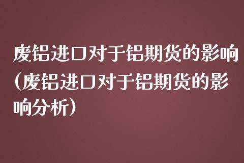 废铝进口对于铝期货的影响(废铝进口对于铝期货的影响分析)_https://www.boyangwujin.com_原油期货_第1张