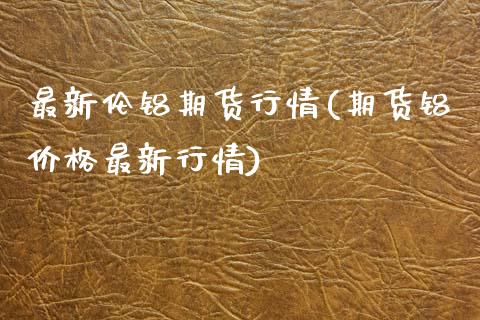 最新伦铝期货行情(期货铝价格最新行情)_https://www.boyangwujin.com_期货直播间_第1张