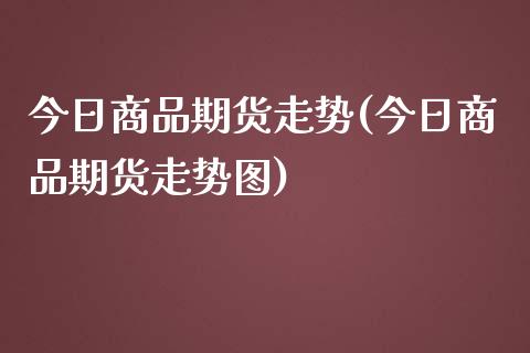 今日商品期货走势(今日商品期货走势图)