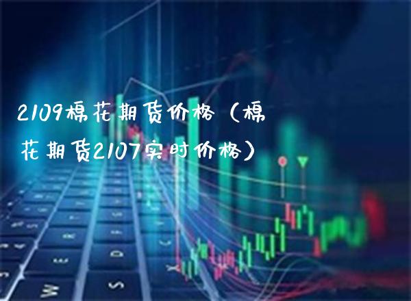 2109棉花期货价格（棉花期货2107实时价格）_https://www.boyangwujin.com_原油期货_第1张