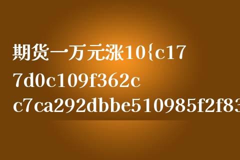 期货一万元涨10%（期货买一万块钱涨一个点多少钱）