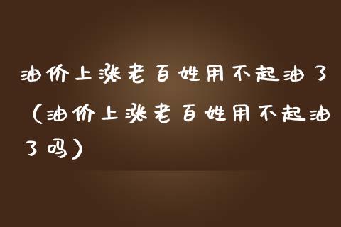 油价上涨老百姓用不起油了（油价上涨老百姓用不起油了吗）_https://www.boyangwujin.com_道指期货_第1张