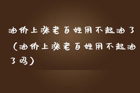 油价上涨老百姓用不起油了（油价上涨老百姓用不起油了吗）