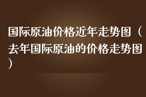 国际原油价格近年走势图（去年国际原油的价格走势图）_https://www.boyangwujin.com_期货直播间_第1张