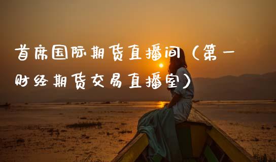 首席国际期货直播间（第一财经期货交易直播室）_https://www.boyangwujin.com_期货直播间_第1张