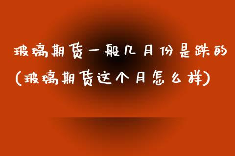 玻璃期货一般几月份是跌的(玻璃期货这个月怎么样)