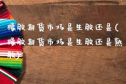 橡胶期货市场是生胶还是(橡胶期货市场是生胶还是熟胶)_https://www.boyangwujin.com_期货直播间_第1张