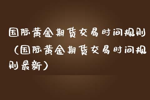 国际黄金期货交易时间规则（国际黄金期货交易时间规则最新）