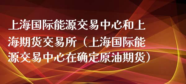 上海国际能源交易中心和上海期货交易所（上海国际能源交易中心在确定原油期货）_https://www.boyangwujin.com_期货直播间_第1张