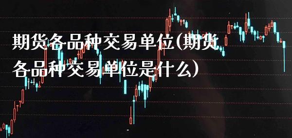 期货各品种交易单位(期货各品种交易单位是什么)_https://www.boyangwujin.com_期货直播间_第1张