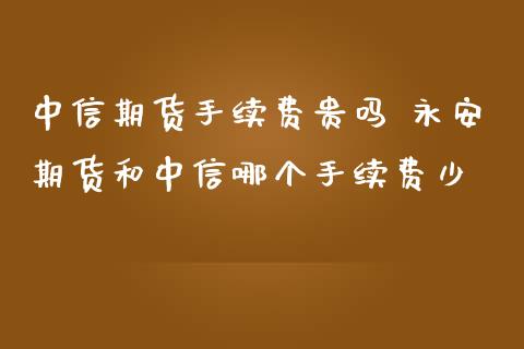 中信期货手续费贵吗 永安期货和中信哪个手续费少_https://www.boyangwujin.com_期货直播间_第1张