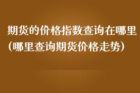 期货的价格指数查询在哪里(哪里查询期货价格走势)_https://www.boyangwujin.com_期货直播间_第1张