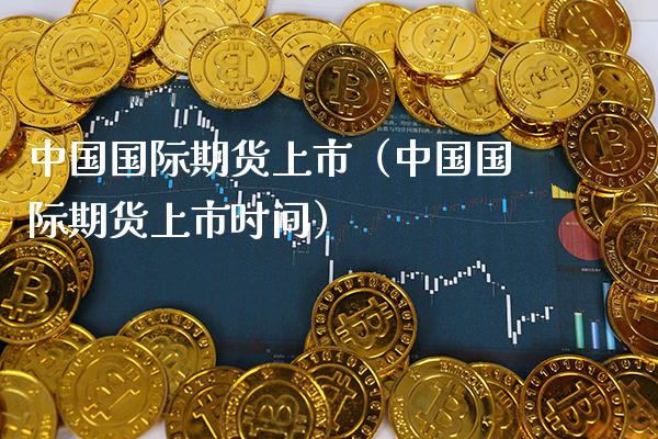 中国国际期货上市（中国国际期货上市时间）_https://www.boyangwujin.com_期货直播间_第1张