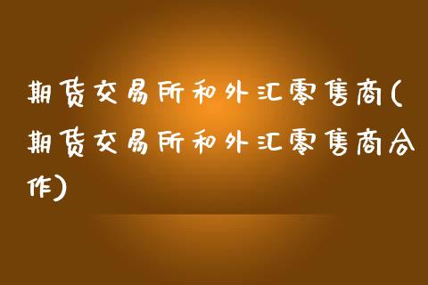 期货交易所和外汇零售商(期货交易所和外汇零售商合作)_https://www.boyangwujin.com_黄金期货_第1张