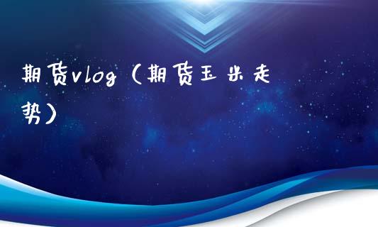 期货vlog（期货玉米走势）_https://www.boyangwujin.com_期货直播间_第1张