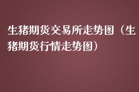 生猪期货交易所走势图（生猪期货行情走势图）